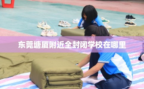 东莞塘厦附近全封闭学校在哪里 东莞塘厦附近全封闭学校在哪里