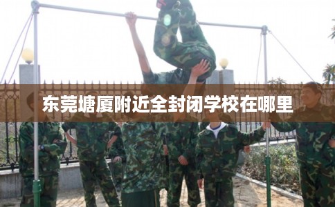 东莞塘厦附近全封闭学校在哪里 东莞塘厦附近全封闭学校在哪里