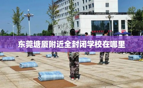 东莞塘厦附近全封闭学校在哪里 东莞塘厦附近全封闭学校在哪里