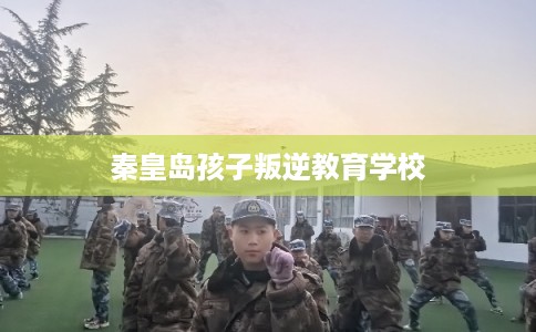秦皇岛孩子叛逆教育学校 秦皇岛孩子叛逆教育学校