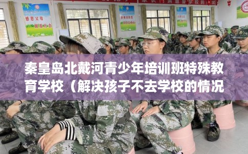 秦皇岛北戴河青少年培训班特殊教育学校(解决孩子不去学校的情况) 秦皇岛北戴河青少年培训班特殊教育学校(解决孩子不去学校的情况)