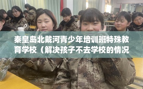 秦皇岛北戴河青少年培训班特殊教育学校(解决孩子不去学校的情况) 秦皇岛北戴河青少年培训班特殊教育学校(解决孩子不去学校的情况)