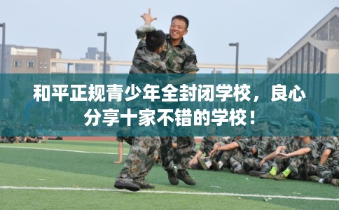 和平正规青少年全封闭学校，良心分享十家不错的学校！