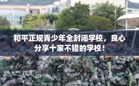 和平正规青少年全封闭学校，良心分享十家不错的学校！