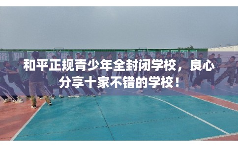 和平正规青少年全封闭学校，良心分享十家不错的学校！