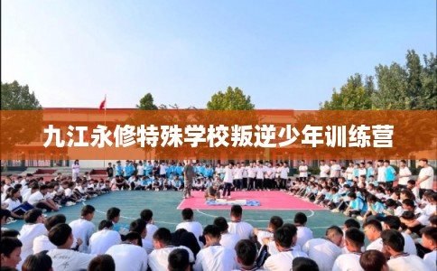 九江永修特殊学校叛逆少年训练营