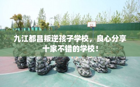 九江都昌叛逆孩子学校，良心分享十家不错的学校！
