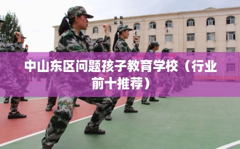 中山东区问题孩子教育学校（行业前十推荐）