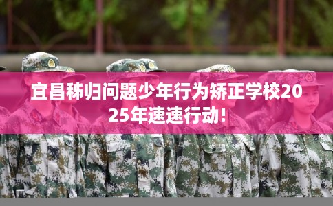 宜昌秭归问题少年行为矫正学校2025年速速行动!