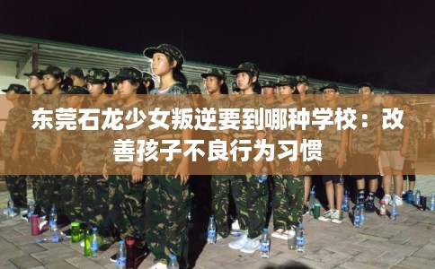 东莞石龙少女叛逆要到哪种学校:改善孩子不良行为习惯 东莞石龙少女叛逆要到哪种学校:改善孩子不良行为习惯