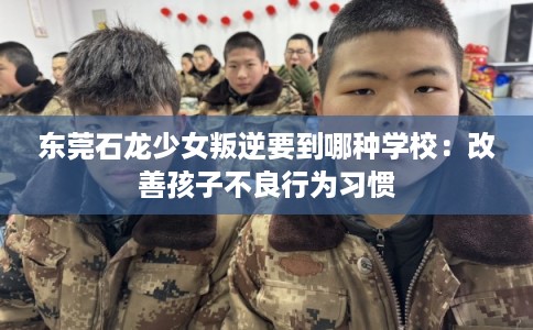 东莞石龙少女叛逆要到哪种学校：改善孩子不良行为习惯