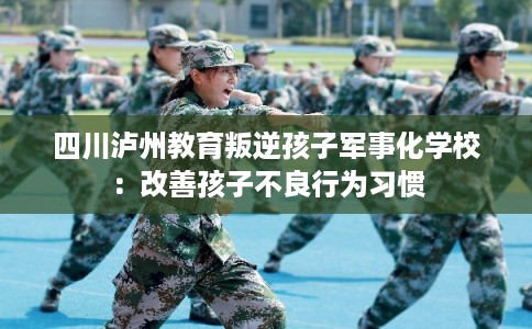 四川泸州教育叛逆孩子军事化学校：改善孩子不良行为习惯