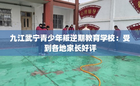 九江武宁青少年叛逆期教育学校：受到各地家长好评