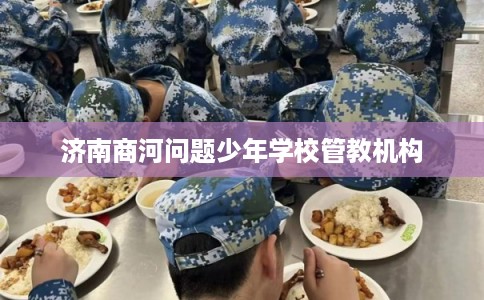 济南商河问题少年学校管教机构 济南商河问题少年学校管教机构