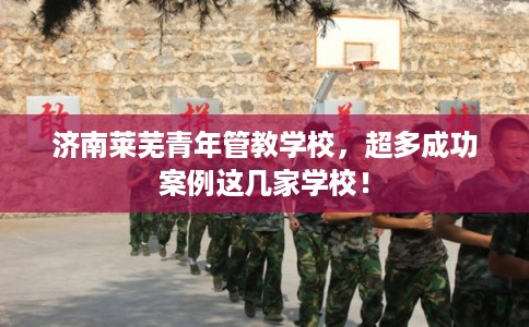 济南莱芜青年管教学校，超多成功案例这几家学校！