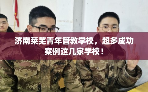 济南莱芜青年管教学校，超多成功案例这几家学校！