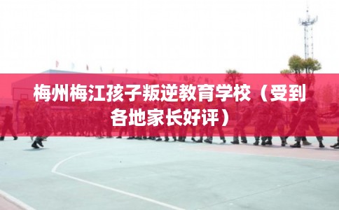 梅州梅江孩子叛逆教育学校（受到各地家长好评）