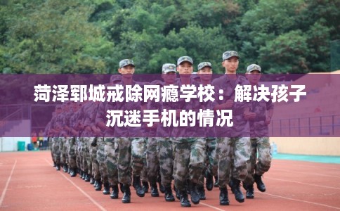 菏泽郓城戒除网瘾学校:解决孩子沉迷手机的情况 菏泽郓城戒除网瘾学校:解决孩子沉迷手机的情况