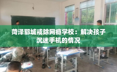 菏泽郓城戒除网瘾学校:解决孩子沉迷手机的情况 菏泽郓城戒除网瘾学校:解决孩子沉迷手机的情况