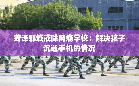 菏泽郓城戒除网瘾学校:解决孩子沉迷手机的情况 菏泽郓城戒除网瘾学校:解决孩子沉迷手机的情况