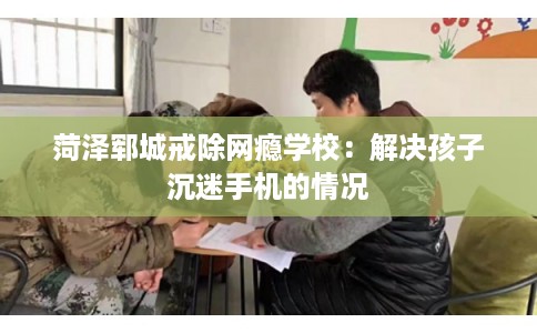 菏泽郓城戒除网瘾学校：解决孩子沉迷手机的情况