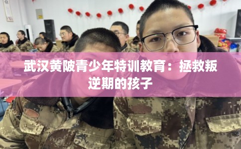 武汉黄陂青少年特训教育：拯救叛逆期的孩子