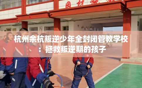 杭州余杭叛逆少年全封闭管教学校:拯救叛逆期的孩子 杭州余杭叛逆少年全封闭管教学校:拯救叛逆期的孩子