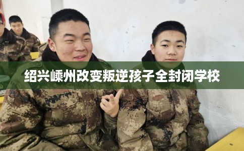 绍兴嵊州改变叛逆孩子全封闭学校 绍兴嵊州改变叛逆孩子全封闭学校