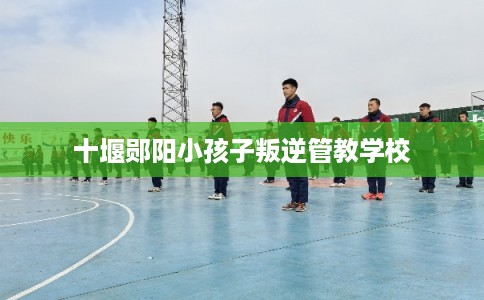 十堰郧阳小孩子叛逆管教学校 十堰郧阳小孩子叛逆管教学校