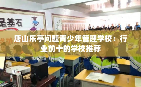唐山乐亭问题青少年管理学校:行业前十的学校推荐 唐山乐亭问题青少年管理学校:行业前十的学校推荐