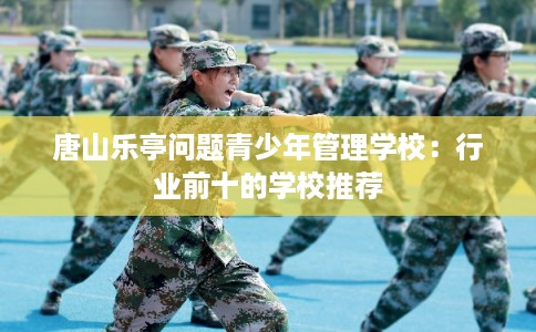 唐山乐亭问题青少年管理学校:行业前十的学校推荐 唐山乐亭问题青少年管理学校:行业前十的学校推荐