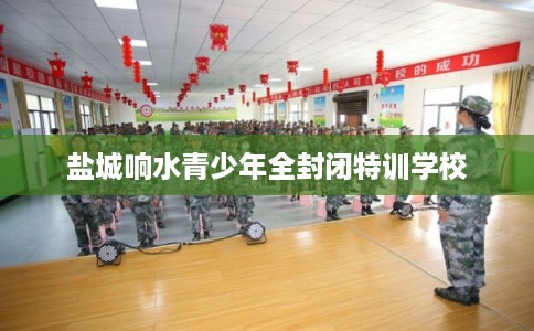 盐城响水青少年全封闭特训学校 盐城响水青少年全封闭特训学校