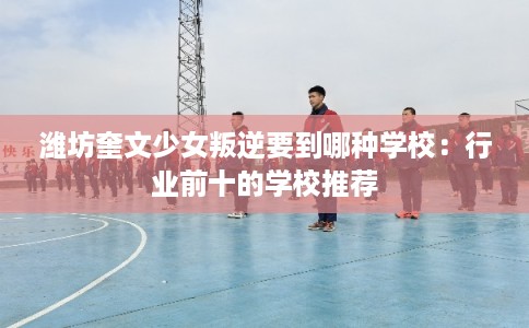 潍坊奎文少女叛逆要到哪种学校：行业前十的学校推荐