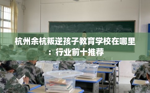 杭州余杭叛逆孩子教育学校在哪里:行业前十推荐 杭州余杭叛逆孩子教育学校在哪里:行业前十推荐