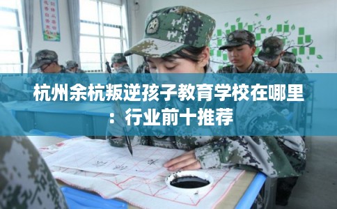 杭州余杭叛逆孩子教育学校在哪里:行业前十推荐 杭州余杭叛逆孩子教育学校在哪里:行业前十推荐