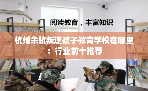 杭州余杭叛逆孩子教育学校在哪里：行业前十推荐