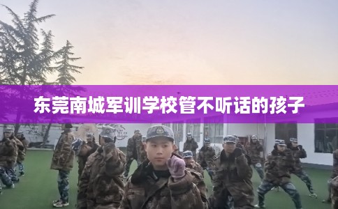 东莞南城军训学校管不听话的孩子