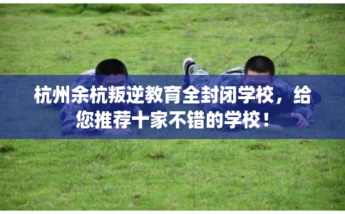 杭州余杭叛逆教育全封闭学校，给您推荐十家不错的学校！