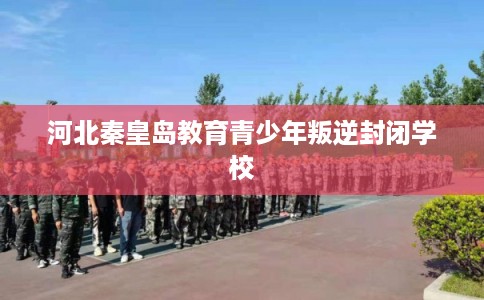 河北秦皇岛教育青少年叛逆封闭学校