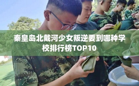 秦皇岛北戴河少女叛逆要到哪种学校排行榜TOP10