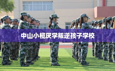 中山小榄厌学叛逆孩子学校 中山小榄厌学叛逆孩子学校