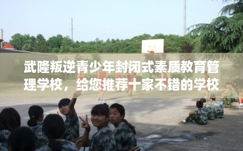 武隆叛逆青少年封闭式素质教育管理学校，给您推荐十家不错的学校！