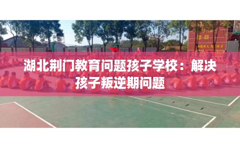 湖北荆门教育问题孩子学校:解决孩子叛逆期问题 湖北荆门教育问题孩子学校:解决孩子叛逆期问题