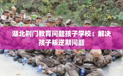 湖北荆门教育问题孩子学校:解决孩子叛逆期问题 湖北荆门教育问题孩子学校:解决孩子叛逆期问题