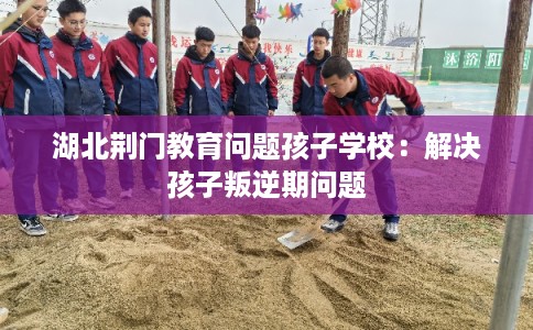 湖北荆门教育问题孩子学校：解决孩子叛逆期问题