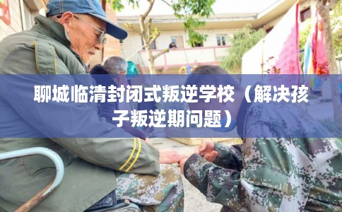 聊城临清封闭式叛逆学校（解决孩子叛逆期问题）