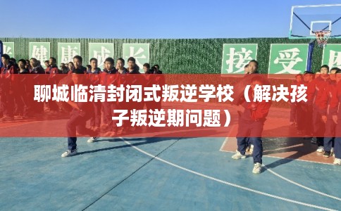 聊城临清封闭式叛逆学校（解决孩子叛逆期问题）