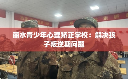 丽水青少年心理矫正学校：解决孩子叛逆期问题