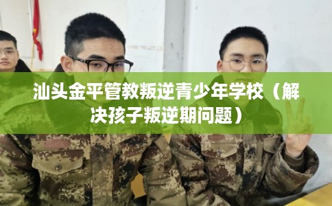 汕头金平管教叛逆青少年学校(解决孩子叛逆期问题) 汕头金平管教叛逆青少年学校(解决孩子叛逆期问题)