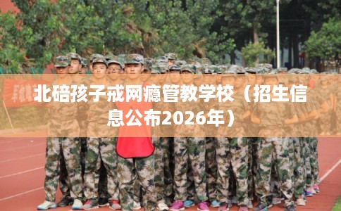 北碚孩子戒网瘾管教学校(招生信息公布2026年) 北碚孩子戒网瘾管教学校(招生信息公布2026年)
